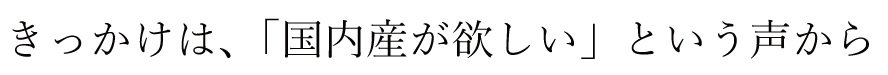 きっかけは、「国内産が欲しい」という声から